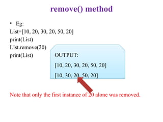 remove() method
• Eg:
List=[10, 20, 30, 20, 50, 20]
print(List)
List.remove(20)
print(List)
Note that only the first instance of 20 alone was removed.
OUTPUT:
[10, 20, 30, 20, 50, 20]
[10, 30, 20, 50, 20]
 