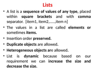 Lists
• A list is a sequence of values of any type, placed
within square brackets and with comma
separator. [item1, item2,.....,item n]
• The values in a list are called elements or
sometimes items.
• Insertion order preserved.
• Duplicate objects are allowed.
• Heterogeneous objects are allowed.
• List is dynamic because based on our
requirement we can increase the size and
decrease the size.
 
