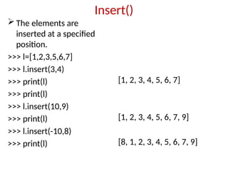 Insert()
 The elements are
inserted at a specified
position.
>>> l=[1,2,3,5,6,7]
>>> l.insert(3,4)
>>> print(l)
>>> print(l)
>>> l.insert(10,9)
>>> print(l)
>>> l.insert(-10,8)
>>> print(l)
[1, 2, 3, 4, 5, 6, 7]
[1, 2, 3, 4, 5, 6, 7, 9]
[8, 1, 2, 3, 4, 5, 6, 7, 9]
 