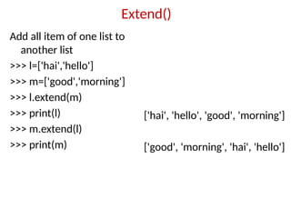Extend()
Add all item of one list to
another list
>>> l=['hai','hello']
>>> m=['good','morning']
>>> l.extend(m)
>>> print(l)
>>> m.extend(l)
>>> print(m)
['hai', 'hello', 'good', 'morning']
['good', 'morning', 'hai', 'hello']
 