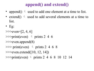append() and extend()
• append()  used to add one element at a time to list.
• extend()  used to add several elements at a time to
list.
• Eg:
>>>even=[2, 4, 6]
>>>print(even)  prints 2 4 6
>>>even.append(8)
>>> print(even)  prints 2 4 6 8
>>>even.extend([10, 12, 14])
>>>print(even)  prints 2 4 6 8 10 12 14
 