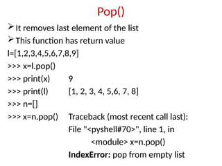 Pop()
It removes last element of the list
This function has return value
l=[1,2,3,4,5,6,7,8,9]
>>> x=l.pop()
>>> print(x) 9
>>> print(l) [1, 2, 3, 4, 5,6, 7, 8]
>>> n=[]
>>> x=n.pop() Traceback (most recent call last):
File "<pyshell#70>", line 1, in
<module> x=n.pop()
IndexError: pop from empty list
 
