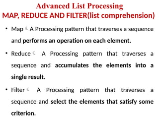 Advanced List Processing
MAP, REDUCE AND FILTER(list comprehension)
• MapA Processing pattern that traverses a sequence
and performs an operation on each element.
• Reduce A Processing pattern that traverses a
sequence and accumulates the elements into a
single result.
• Filter A Processing pattern that traverses a
sequence and select the elements that satisfy some
criterion.
 