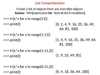 List Comprehension
>>> l=[x*x for x in range(11)]
>>> print(l)
>>> l=[x*x for x in range(1,11)]
>>> print(l)
>>> l=[x*x for x in range(1,11,2)]
>>> print(l)
>>> l=[x*x for x in range(0,11,2)]
>>> print(l)
[0, 1, 4, 9, 16, 25, 36, 49,
64, 81, 100]
[1, 4, 9, 16, 25, 36, 49, 64,
81, 100]
[1, 9, 25, 49, 81]
[0, 4, 16, 36, 64, 100]
Create a list of objects from any inerrable objects.
Syntax: VN=[expression for item in list if condition]
 