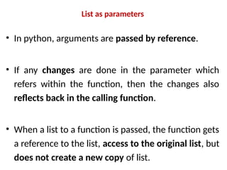 List as parameters
• In python, arguments are passed by reference.
• If any changes are done in the parameter which
refers within the function, then the changes also
reflects back in the calling function.
• When a list to a function is passed, the function gets
a reference to the list, access to the original list, but
does not create a new copy of list.
 
