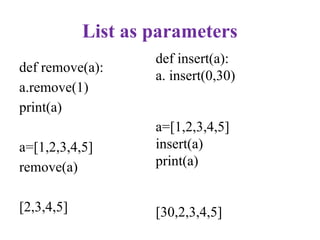 List as parameters
def remove(a):
a.remove(1)
print(a)
a=[1,2,3,4,5]
remove(a)
[2,3,4,5]
def insert(a):
a. insert(0,30)
a=[1,2,3,4,5]
insert(a)
print(a)
[30,2,3,4,5]
 