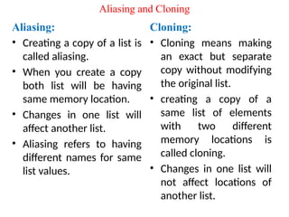 Aliasing and Cloning
Cloning:
• Cloning means making
an exact but separate
copy without modifying
the original list.
• creating a copy of a
same list of elements
with two different
memory locations is
called cloning.
• Changes in one list will
not affect locations of
another list.
Aliasing:
• Creating a copy of a list is
called aliasing.
• When you create a copy
both list will be having
same memory location.
• Changes in one list will
affect another list.
• Aliasing refers to having
different names for same
list values.
 