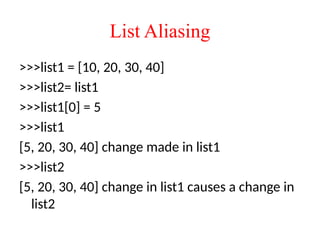 List Aliasing
>>>list1 = [10, 20, 30, 40]
>>>list2= list1
>>>list1[0] = 5
>>>list1
[5, 20, 30, 40] change made in list1
>>>list2
[5, 20, 30, 40] change in list1 causes a change in
list2
 