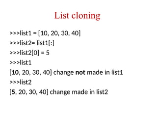 List cloning
>>>list1 = [10, 20, 30, 40]
>>>list2= list1[:]
>>>list2[0] = 5
>>>list1
[10, 20, 30, 40] change not made in list1
>>>list2
[5, 20, 30, 40] change made in list2
 