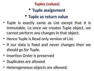 Tuples (values)
 Tuple assignment
 Tuple as return value
• Tuple is exactly same as List except that it is
immutable. i.e once we creates Tuple object, we
cannot perform any changes in that object.
• Hence Tuple is Read only version of List.
• If our data is fixed and never changes then we
should go for Tuple.
• Insertion Order is preserved
• Duplicates are allowed
• Heterogeneous objects are allowed.
 