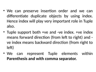 • We can preserve insertion order and we can
differentiate duplicate objects by using index.
Hence index will play very important role in Tuple
also.
• Tuple support both +ve and -ve index. +ve index
means forward direction (from left to right) and -
ve index means backward direction (from right to
left)
• We can represent Tuple elements within
Parenthesis and with comma separator.
 