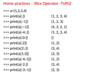 Home practices – Slice Operator -TUPLE
>>> a=(1,2,3,4)
>>> print(a[:])
>>> print(a[:-1])
>>> print(a[::-1])
>>> print(a[-4::])
>>> print(a[:0:])
>>> print(a[:2])
>>> print(a[2::])
>>> print(a[1:3])
>>> print(a[-4:-2])
>>> print(a[-2:])
>>> print(a[-3:-1])
(1, 2, 3, 4)
(1, 2, 3)
(4, 3, 2, 1)
(1, 2, 3, 4)
()
(1, 2)
(3, 4)
(2, 3)
(1, 2)
(3, 4)
(2, 3)
 