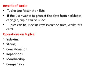 Benefit of Tuple:
• Tuples are faster than lists.
• If the user wants to protect the data from accidental
changes, tuple can be used.
• Tuples can be used as keys in dictionaries, while lists
can't.
Operations on Tuples:
• Indexing
• Slicing
• Concatenation
• Repetitions
• Membership
• Comparison
 