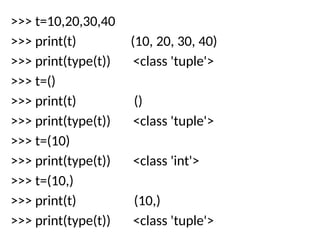 >>> t=10,20,30,40
>>> print(t) (10, 20, 30, 40)
>>> print(type(t)) <class 'tuple'>
>>> t=()
>>> print(t) ()
>>> print(type(t)) <class 'tuple'>
>>> t=(10)
>>> print(type(t)) <class 'int'>
>>> t=(10,)
>>> print(t) (10,)
>>> print(type(t)) <class 'tuple'>
 