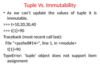 Tuple Vs. Immutability
• As we can’t update the values of tuple it is
immutable.
>>> t=10,20,30,40
>>> t[1]=90
Traceback (most recent call last):
File "<pyshell#14>", line 1, in <module>
t[1]=90
TypeError: 'tuple' object does not support item
assignment
 
