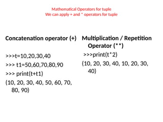 Mathematical Operators for tuple
We can apply + and * operators for tuple
Concatenation operator (+)
>>>t=10,20,30,40
>>> t1=50,60,70,80,90
>>> print(t+t1)
(10, 20, 30, 40, 50, 60, 70,
80, 90)
Multiplication / Repetition
Operator (**)
>>>print(t*2)
(10, 20, 30, 40, 10, 20, 30,
40)
 