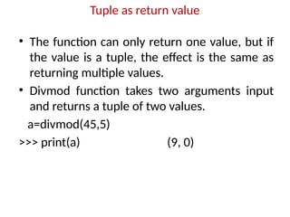 Tuple as return value
• The function can only return one value, but if
the value is a tuple, the effect is the same as
returning multiple values.
• Divmod function takes two arguments input
and returns a tuple of two values.
a=divmod(45,5)
>>> print(a) (9, 0)
 