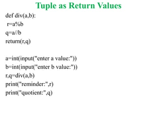 Tuple as Return Values
def div(a,b):
r=a%b
q=a//b
return(r,q)
a=int(input("enter a value:"))
b=int(input("enter b value:"))
r,q=div(a,b)
print("reminder:",r)
print("quotient:",q)
 
