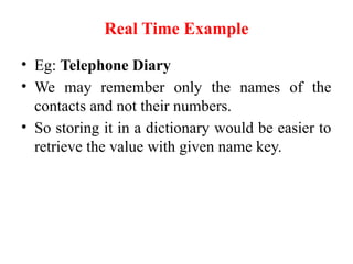 Real Time Example
• Eg: Telephone Diary
• We may remember only the names of the
contacts and not their numbers.
• So storing it in a dictionary would be easier to
retrieve the value with given name key.
 