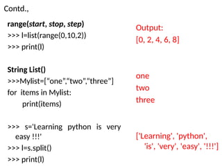 Contd.,
range(start, stop, step)
>>> l=list(range(0,10,2))
>>> print(l)
String List()
>>>Mylist=[“one”,“two”,“three”]
for items in Mylist:
print(items)
>>> s='Learning python is very
easy !!!'
>>> l=s.split()
>>> print(l)
Output:
[0, 2, 4, 6, 8]
one
two
three
['Learning', 'python',
'is', 'very', 'easy', '!!!']
 