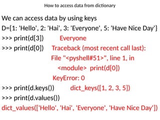 How to access data from dictionary
We can access data by using keys
D={1: 'Hello', 2: 'Hai', 3: 'Everyone', 5: 'Have Nice Day'}
>>> print(d[3]) Everyone
>>> print(d[0]) Traceback (most recent call last):
File "<pyshell#51>", line 1, in
<module> print(d[0])
KeyError: 0
>>> print(d.keys()) dict_keys([1, 2, 3, 5])
>>> print(d.values())
dict_values(['Hello', 'Hai', 'Everyone', 'Have Nice Day'])
 