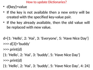 How to update Dictionaries?
• d[key]=value
• If the key is not available then a new entry will be
created with the specified key-value pair.
• If the key already available, then the old value will
be replaced with new value.
d={1: 'Hello', 2: 'Hai', 3: 'Everyone', 5: 'Have Nice Day'}
>>> d[3]='buddy'
>>> print(d)
{1: 'Hello', 2: 'Hai', 3: 'buddy', 5: 'Have Nice Day'}
>>> print(d)
{1: 'Hello', 2: 'Hai', 3: 'buddy', 5: 'Have Nice Day', 4: 24}
 