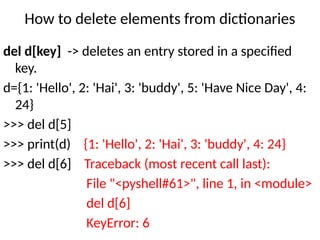 How to delete elements from dictionaries
del d[key] -> deletes an entry stored in a specified
key.
d={1: 'Hello', 2: 'Hai', 3: 'buddy', 5: 'Have Nice Day', 4:
24}
>>> del d[5]
>>> print(d) {1: 'Hello', 2: 'Hai', 3: 'buddy', 4: 24}
>>> del d[6] Traceback (most recent call last):
File "<pyshell#61>", line 1, in <module>
del d[6]
KeyError: 6
 