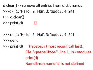 d.clear() -> remove all entries from dictionaries
>>>d= {1: 'Hello', 2: 'Hai', 3: 'buddy', 4: 24}
>>> d.clear()
>>> print(d) {}
>>> d={1: 'Hello', 2: 'Hai', 3: 'buddy', 4: 24}
>>> del d
>>> print(d) Traceback (most recent call last):
File "<pyshell#66>", line 1, in <module>
print(d)
NameError: name 'd' is not defined
 