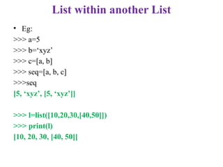 List within another List
• Eg:
>>> a=5
>>> b=‘xyz’
>>> c=[a, b]
>>> seq=[a, b, c]
>>>seq
[5, ‘xyz’, [5, ‘xyz’]]
>>> l=list([10,20,30,[40,50]])
>>> print(l)
[10, 20, 30, [40, 50]]
 