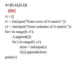 A=[[1,1],[1,1]]
(Or)
A = []
r1 = int(input("Enter rows of A matrix:"))
c1 = int(input("Enter columns of A matrix:"))
for i in range(0, r1):
A.append([])
for j in range(0, c1):
elem = int(input())
A[i].append(elem)
print(A)
 