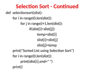 Selection Sort - Continued
def selectionsort(slist):
for i in range(0,len(slist)):
for j in range(i+1,len(slist)):
if(slist[i]>slist[j]):
temp=slist[i]
slist[i]=slist[j]
slist[j]=temp
print("Sorted List using Selection Sort")
for i in range(0,len(slist)):
print(slist[i],end=" ")
print()
 
