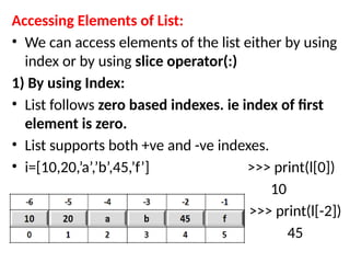 Accessing Elements of List:
• We can access elements of the list either by using
index or by using slice operator(:)
1) By using Index:
• List follows zero based indexes. ie index of first
element is zero.
• List supports both +ve and -ve indexes.
• i=[10,20,’a’,’b’,45,’f’] >>> print(l[0])
10
• >>> print(l[-2])
• 30 45
 