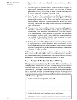 Life Span Development:
Introduction
54
they cannot sense saltiness, are able to discriminate sweet, sour, and bitter
tastes.
v) Visual Perception: (Object Perception) Newborns are likely equipped for
parallel feature analysis and detection, and they have some “tools” to organise
features for object perception, however, some tools take many months to
develop as infants gain more experience in the world.
vi) Space Perception: Very young infants are capable of interpreting motion
cues of objects, however, they may not use as many of these cues during
perceptual processing as an adult would. Once they can self-locomote, the
nature of spatial perception changes considerably, because perceptual
processing must include both object-motion and observer-motion cues in
order to be accurate.
vii) Face Perception: Newborn infants visually track a moving face pattern
farther than a pattern with scrambled face features, they show greater sucking
responses and visual preferences for their mothers’ faces over strangers’
faces, and surprisingly, will look longer at attractive faces than unattractive
faces (as judged by adults) within 6 days of birth.Face processing improves
very rapidly in the first months of life, when infants are gaining exposure to
particular types of faces within their environment.
viii) Auditory Perception: One of the most basic and researched components
of language perception involves the infants’ ability to discriminate between
fundamentalsounds, phonemes, present in the infant’s native language.Although
infants are initiallysensitive to all phonemes used in all languages, this sensitivity
changes as the infant gets older.
At 14-months of age, infants begin to discriminate between similar sounding
familiar words, such as ball and doll, when associated with a picture of each as
well as with similar sounding unfamiliar words, such as bin and din when associated
with a picture of an object supposedly representative of the word.
4.2.6 Perceptual Development Beyond Infancy
Although understandably the majority of research in child perception focuses on
identifying abilities in infants under the age of 15 months, findings in children above
15 months of age can also yield important contributions. Throughout childhood,
children develop a better ability to discriminate feature differences along dimensions
that are perceptually separable. Increased perceptual experience facilitates detection
of relations between less salient dimensions, raising themup in the salience hierarchy.
Self Assessment Questions
1) Explain perceptual development in own words.
.................………………………………………………………………
.................………………………………………………………………
.................………………………………………………………………
.................………………………………………………………………
2) Explain the 2 months and 4 months perceptual development.
.................………………………………………………………………
 