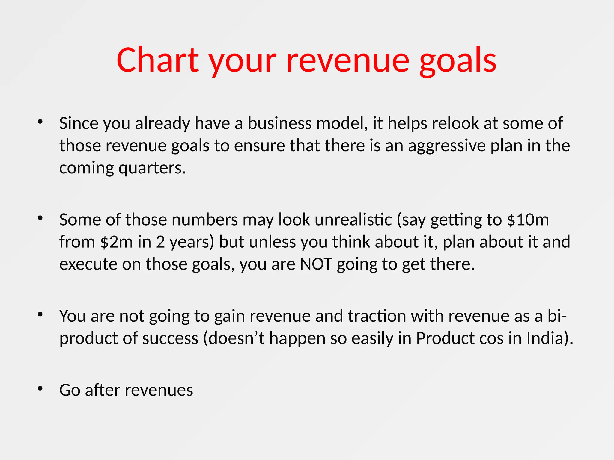 Chart your revenue goals
• Since you already have a business model, it helps relook at some of
those revenue goals to ensure that there is an aggressive plan in the
coming quarters.
• Some of those numbers may look unrealistic (say getting to $10m
from $2m in 2 years) but unless you think about it, plan about it and
execute on those goals, you are NOT going to get there.
• You are not going to gain revenue and traction with revenue as a bi-
product of success (doesn’t happen so easily in Product cos in India).
• Go after revenues
 