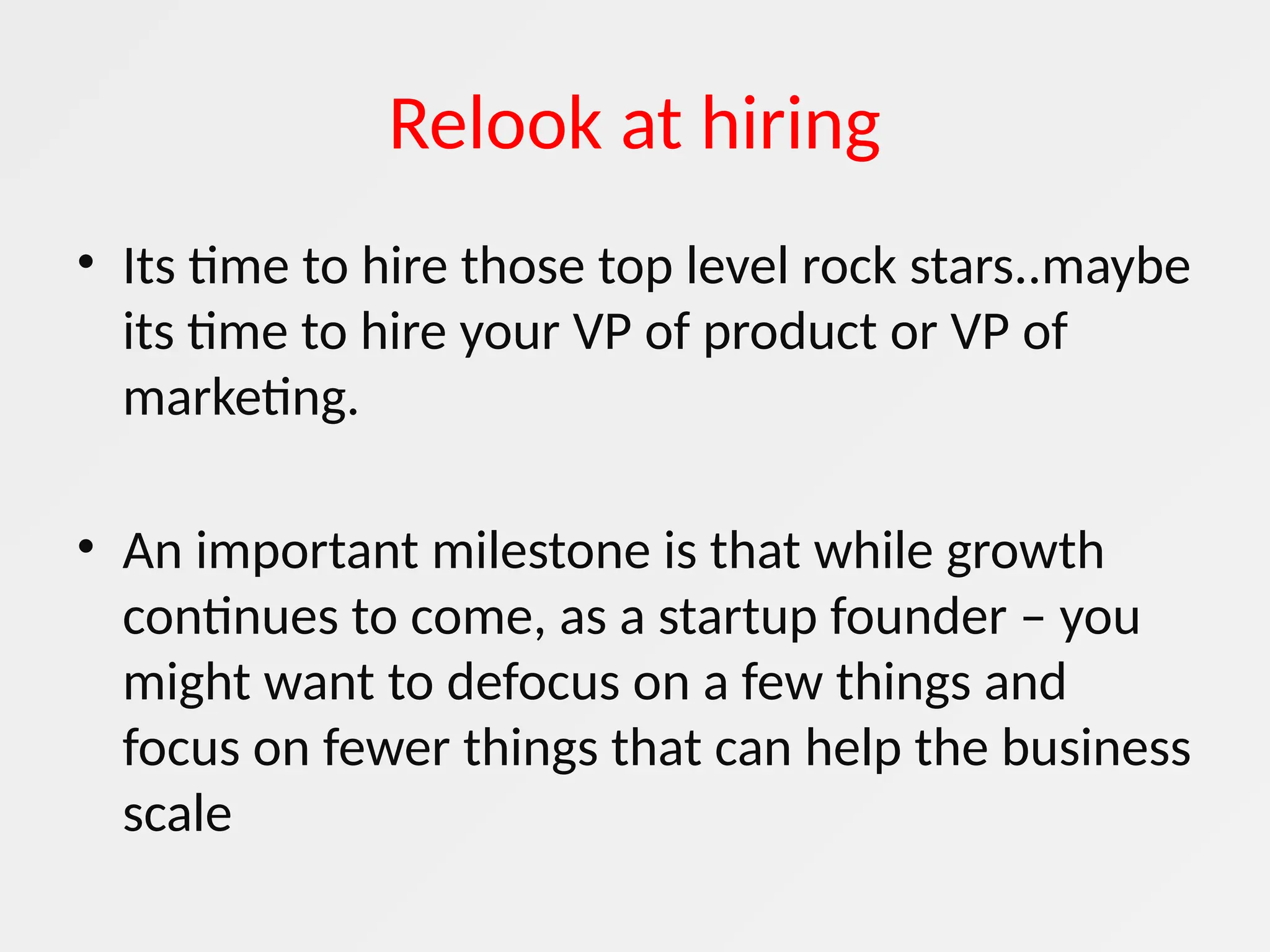 Relook at hiring
• Its time to hire those top level rock stars..maybe
its time to hire your VP of product or VP of
marketing.
• An important milestone is that while growth
continues to come, as a startup founder – you
might want to defocus on a few things and
focus on fewer things that can help the business
scale
 