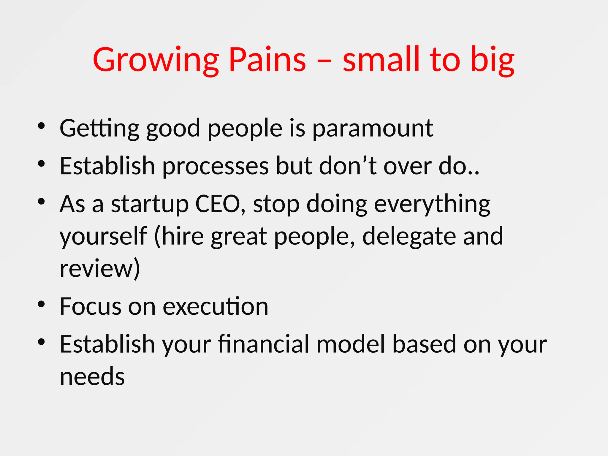 Growing Pains – small to big
• Getting good people is paramount
• Establish processes but don’t over do..
• As a startup CEO, stop doing everything
yourself (hire great people, delegate and
review)
• Focus on execution
• Establish your financial model based on your
needs
 