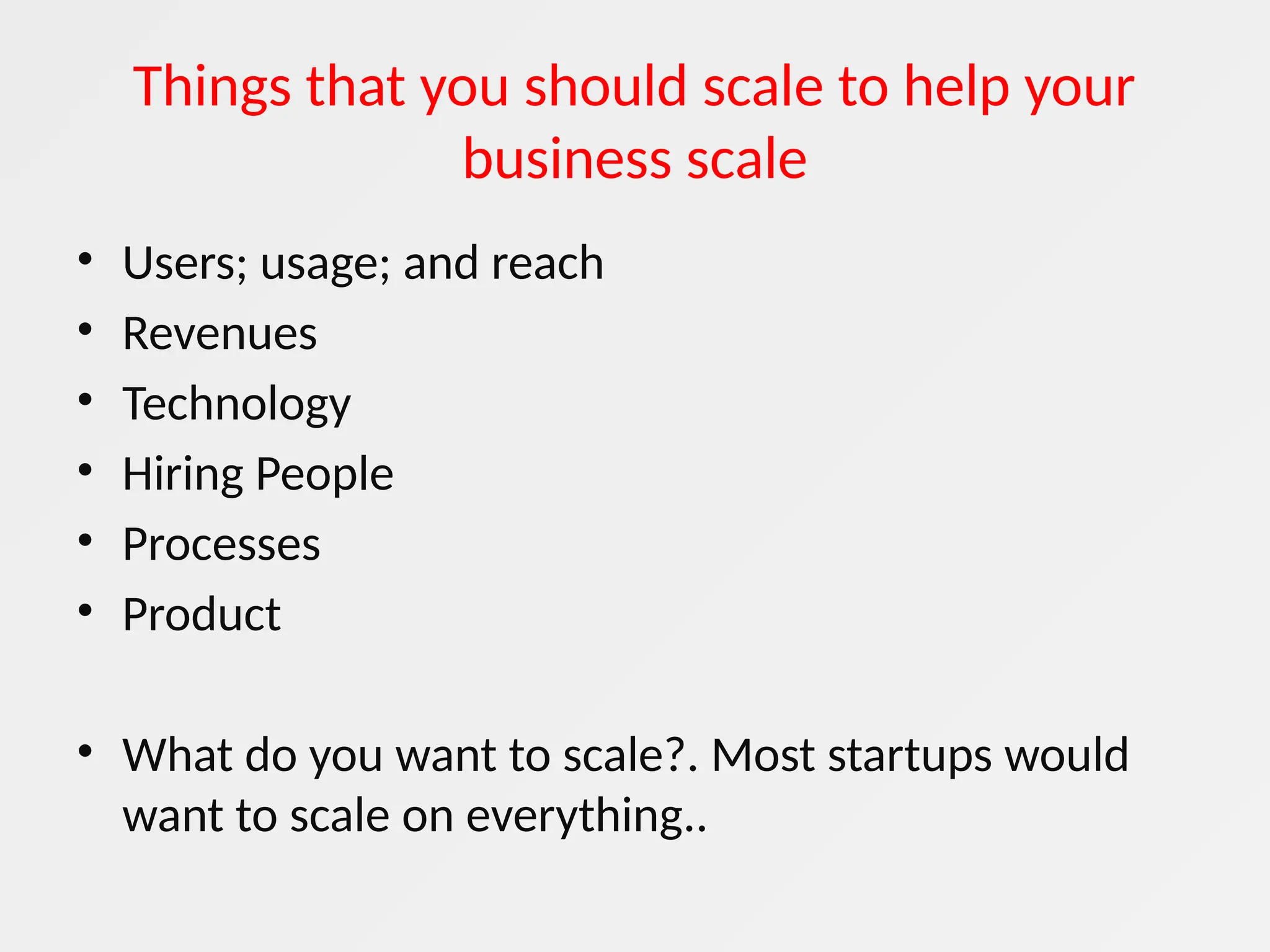 Things that you should scale to help your
business scale
• Users; usage; and reach
• Revenues
• Technology
• Hiring People
• Processes
• Product
• What do you want to scale?. Most startups would
want to scale on everything..
 