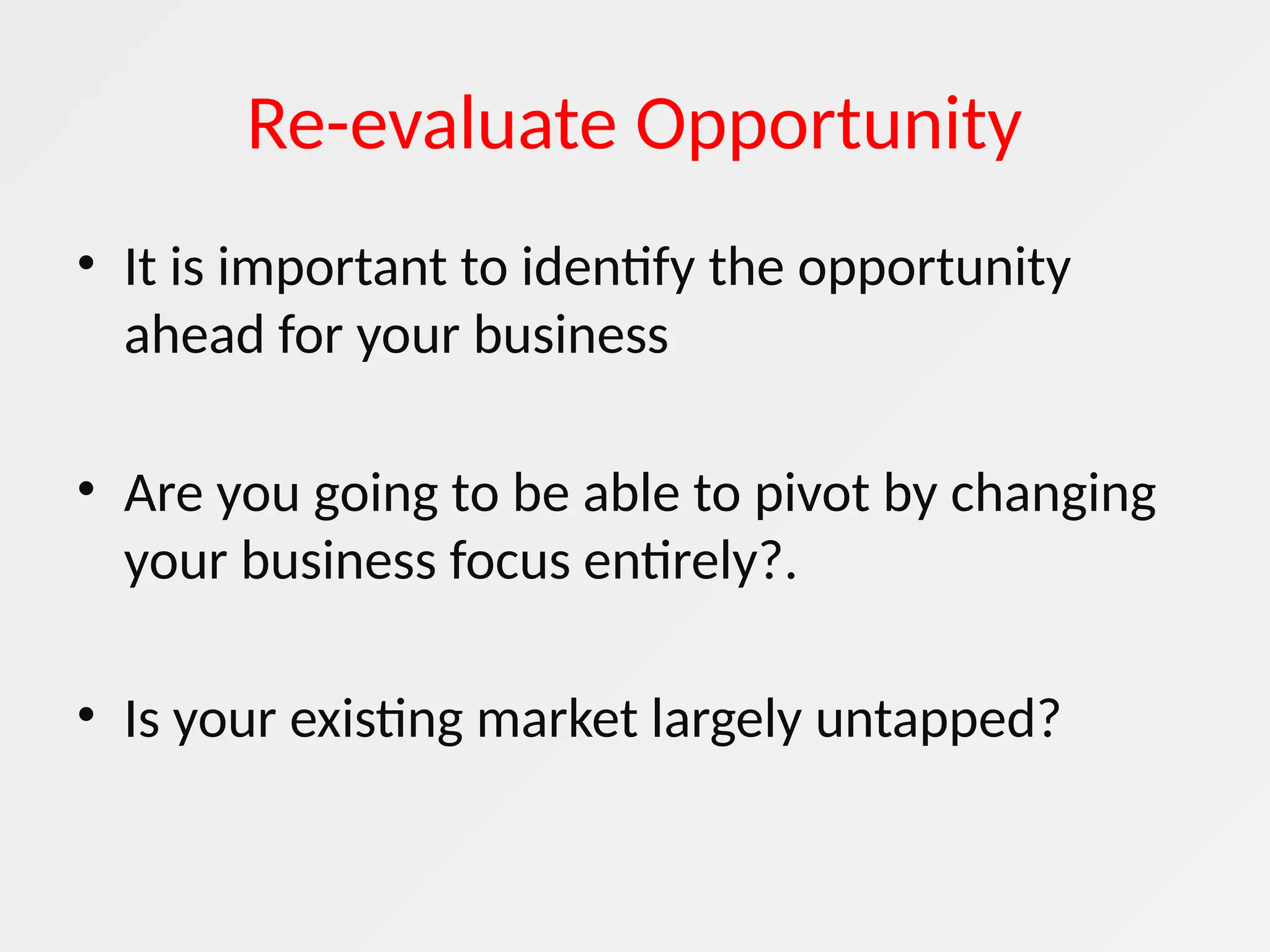 Re-evaluate Opportunity
• It is important to identify the opportunity
ahead for your business
• Are you going to be able to pivot by changing
your business focus entirely?.
• Is your existing market largely untapped?
 