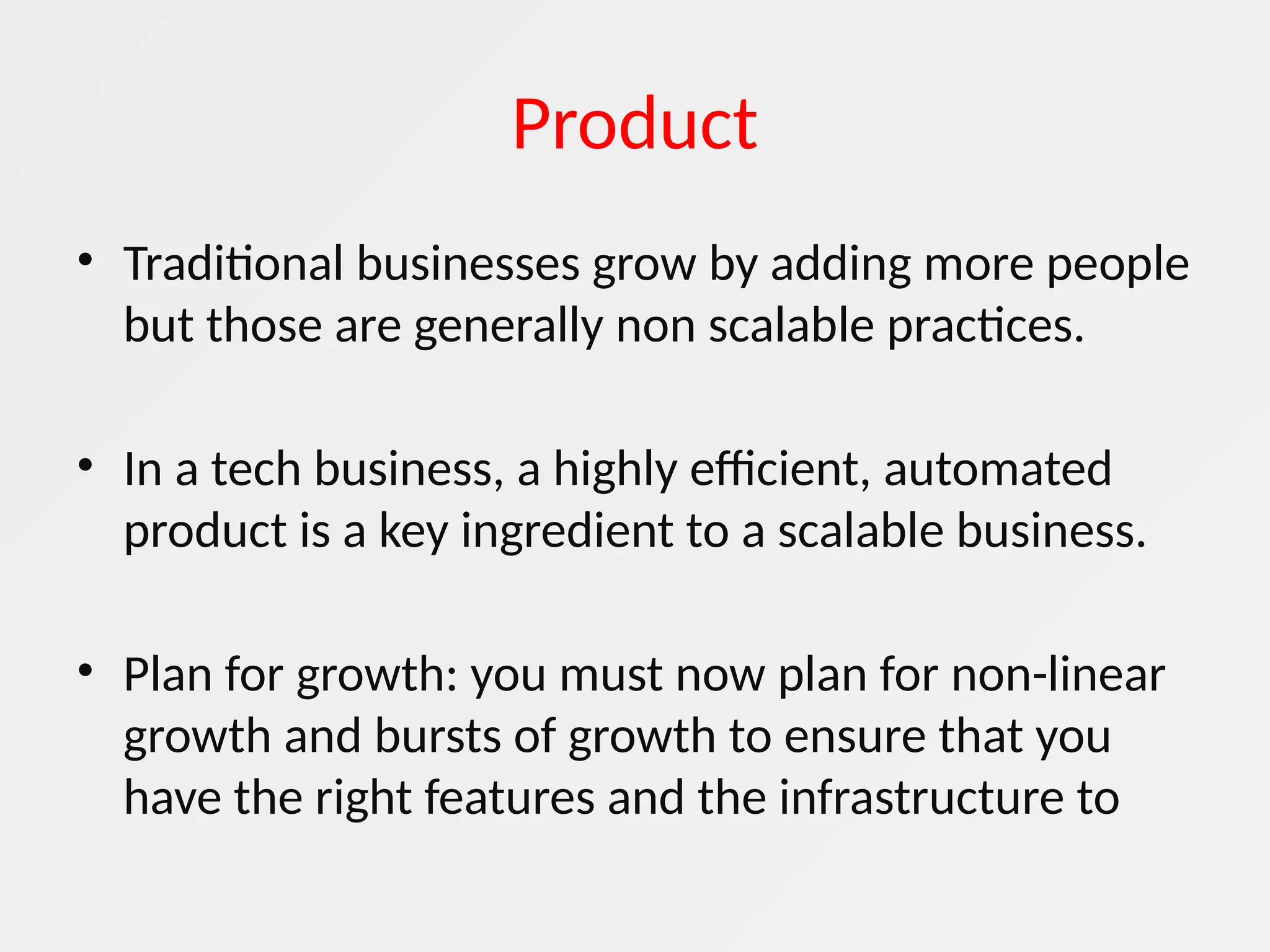 Product
• Traditional businesses grow by adding more people
but those are generally non scalable practices.
• In a tech business, a highly efficient, automated
product is a key ingredient to a scalable business.
• Plan for growth: you must now plan for non-linear
growth and bursts of growth to ensure that you
have the right features and the infrastructure to
 