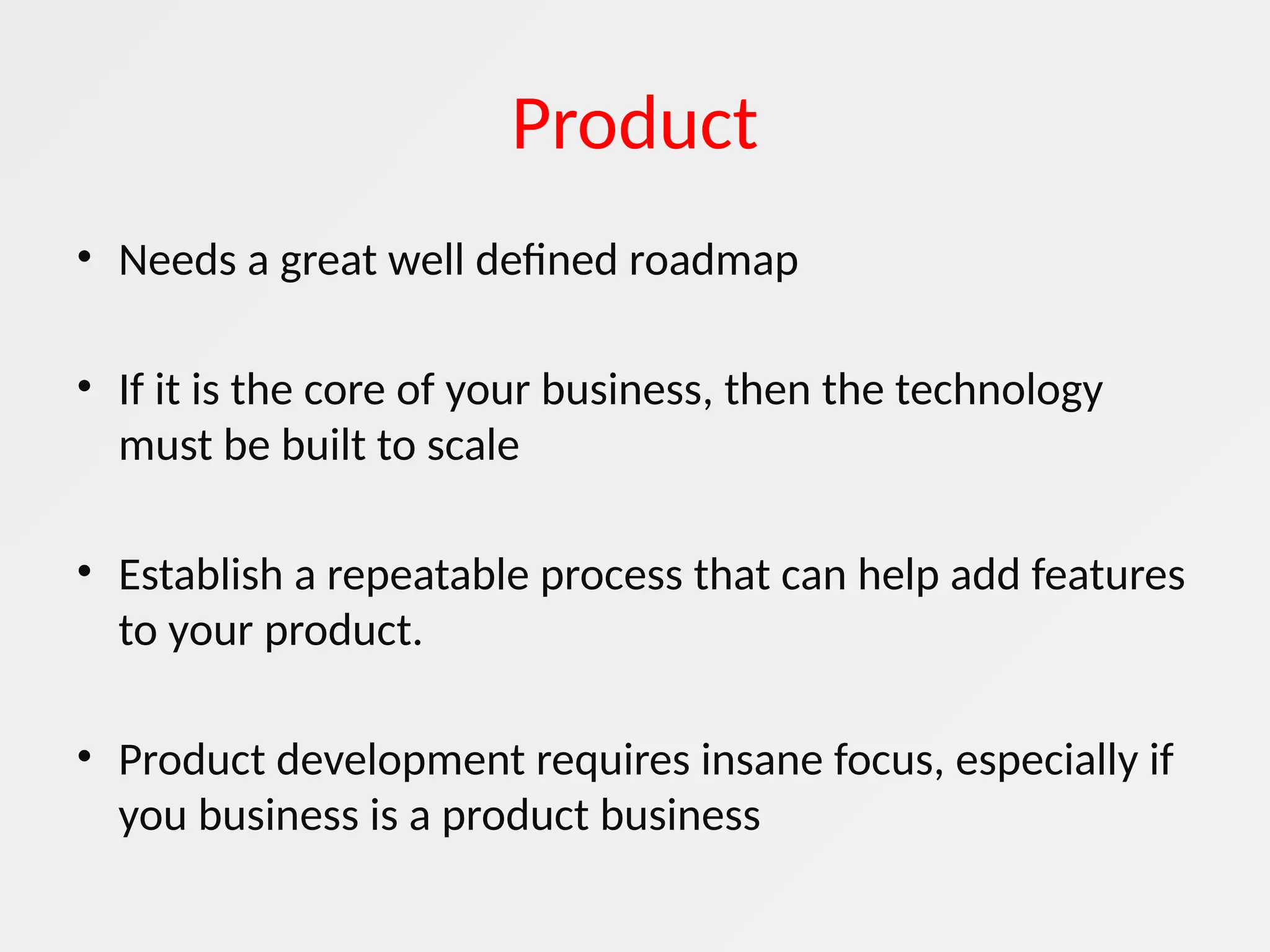 Product
• Needs a great well defined roadmap
• If it is the core of your business, then the technology
must be built to scale
• Establish a repeatable process that can help add features
to your product.
• Product development requires insane focus, especially if
you business is a product business
 