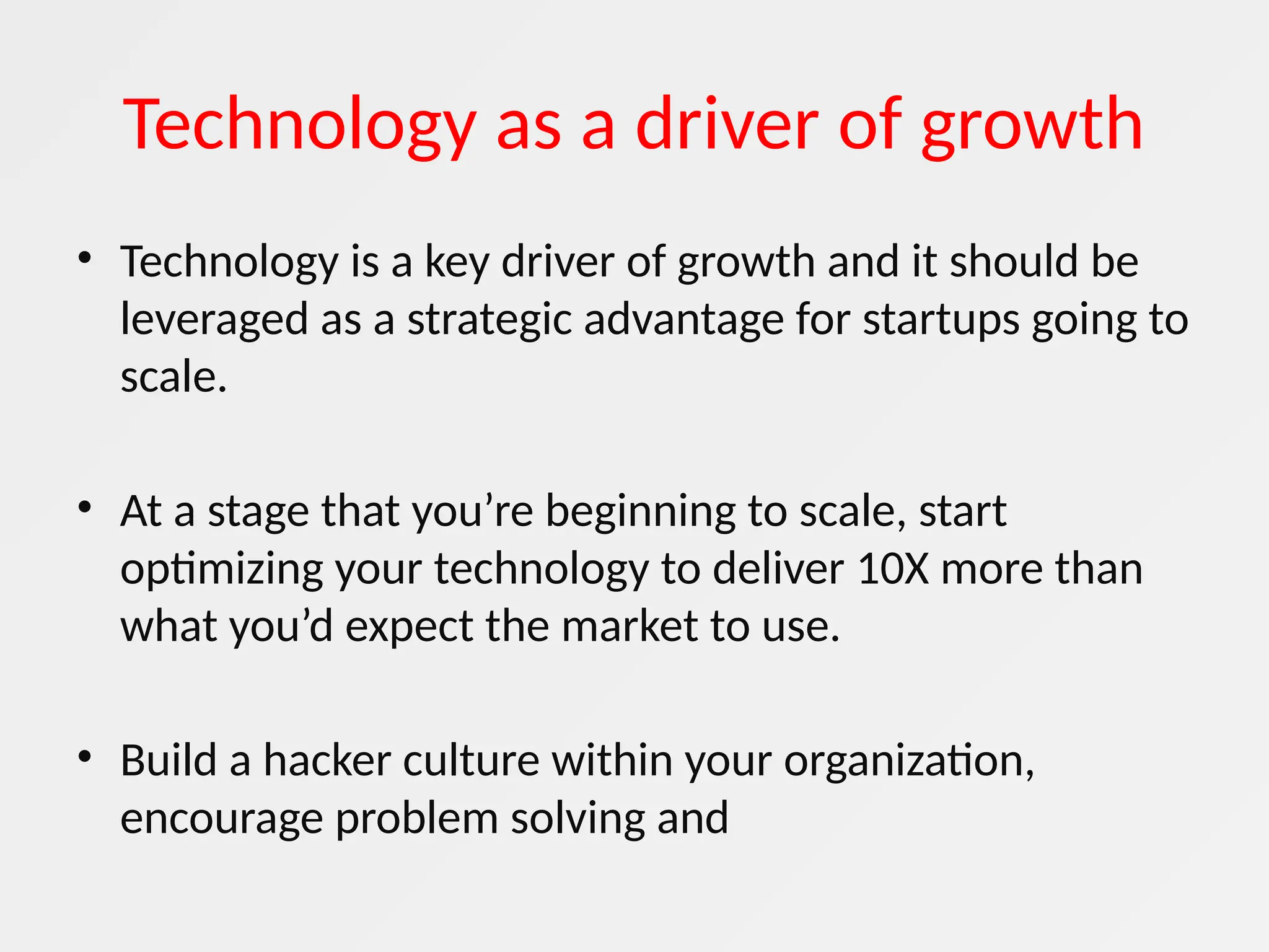 Technology as a driver of growth
• Technology is a key driver of growth and it should be
leveraged as a strategic advantage for startups going to
scale.
• At a stage that you’re beginning to scale, start
optimizing your technology to deliver 10X more than
what you’d expect the market to use.
• Build a hacker culture within your organization,
encourage problem solving and
 