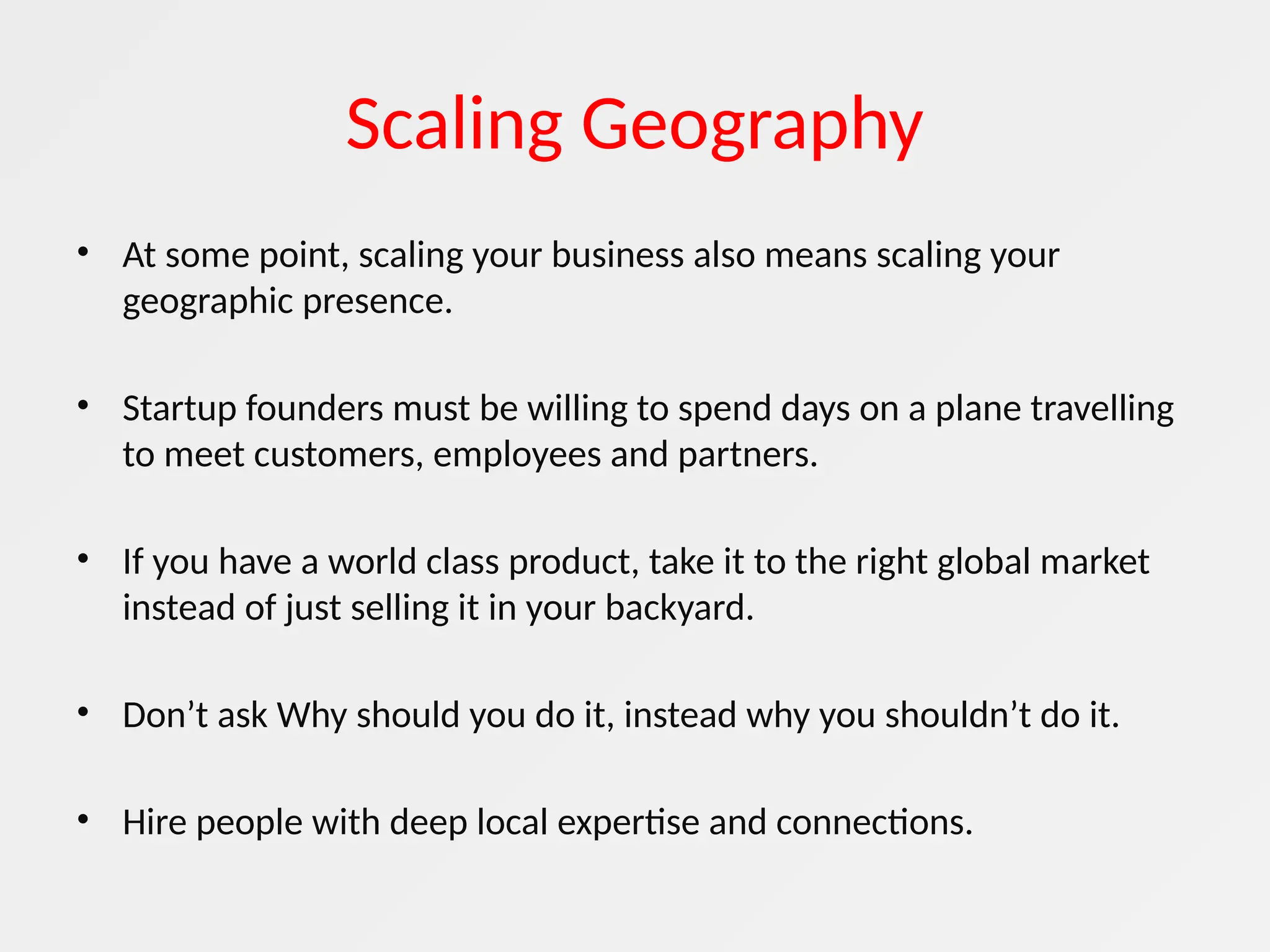 Scaling Geography
• At some point, scaling your business also means scaling your
geographic presence.
• Startup founders must be willing to spend days on a plane travelling
to meet customers, employees and partners.
• If you have a world class product, take it to the right global market
instead of just selling it in your backyard.
• Don’t ask Why should you do it, instead why you shouldn’t do it.
• Hire people with deep local expertise and connections.
 