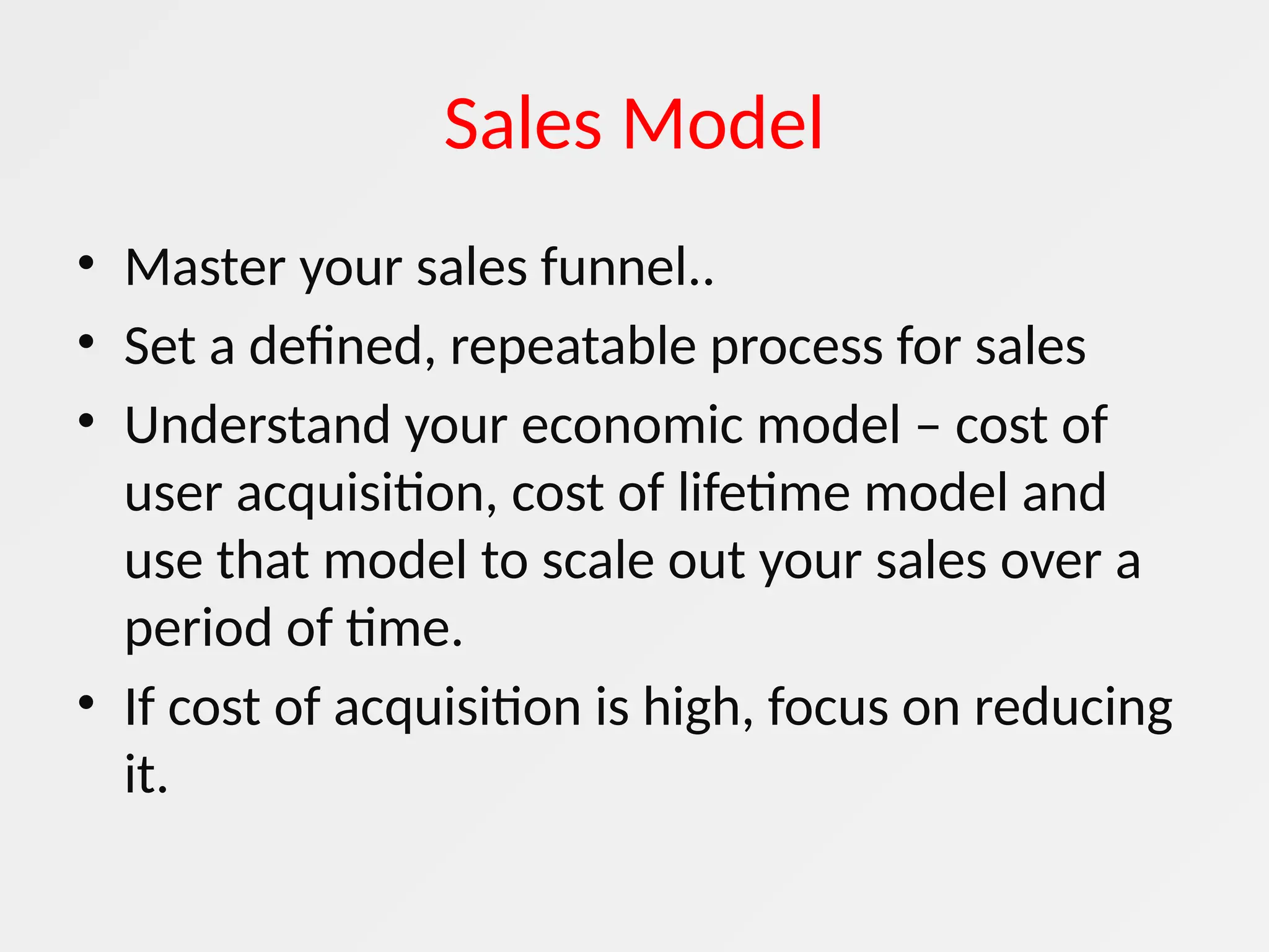 Sales Model
• Master your sales funnel..
• Set a defined, repeatable process for sales
• Understand your economic model – cost of
user acquisition, cost of lifetime model and
use that model to scale out your sales over a
period of time.
• If cost of acquisition is high, focus on reducing
it.
 