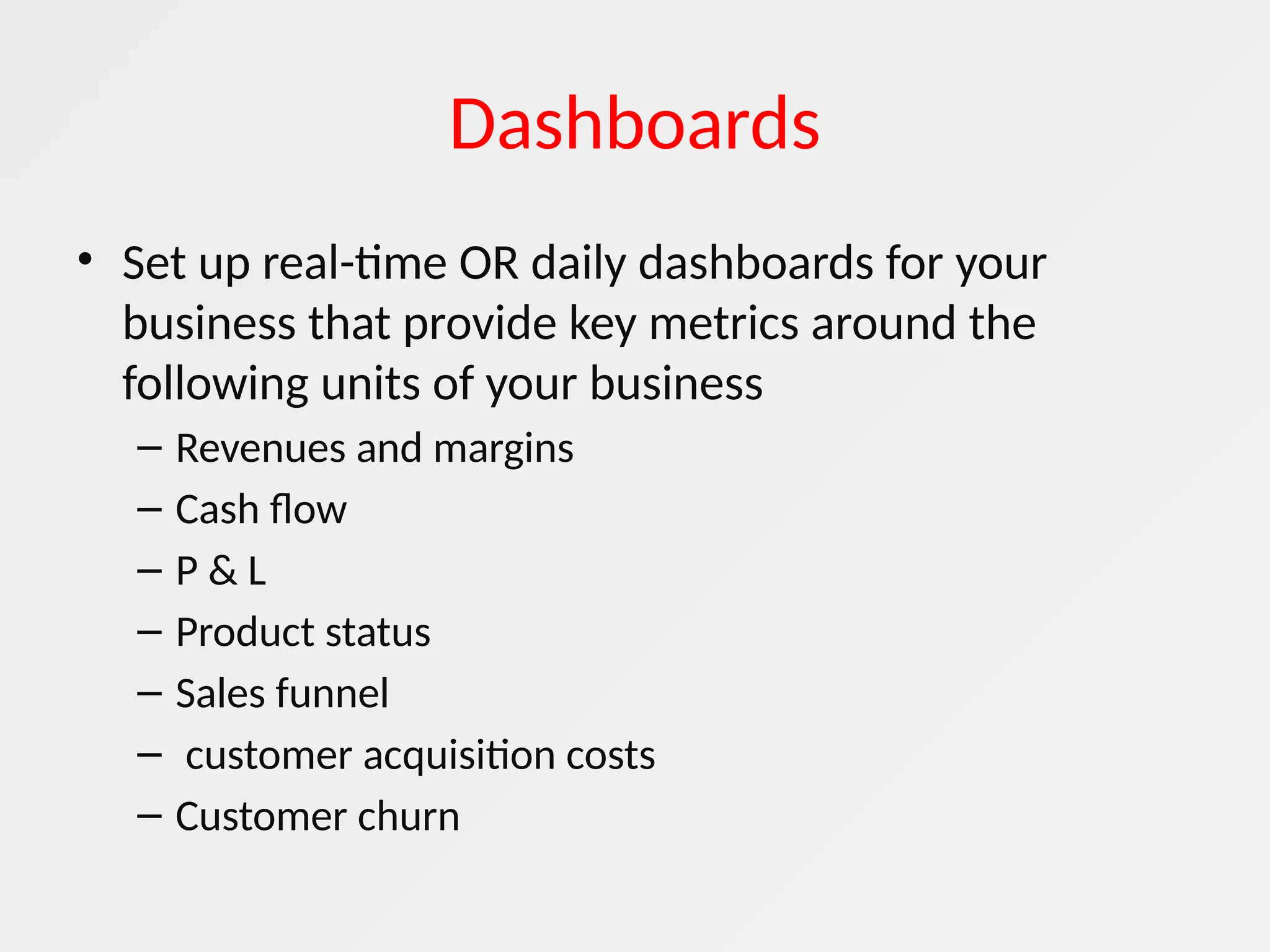 Dashboards
• Set up real-time OR daily dashboards for your
business that provide key metrics around the
following units of your business
– Revenues and margins
– Cash flow
– P & L
– Product status
– Sales funnel
– customer acquisition costs
– Customer churn
 