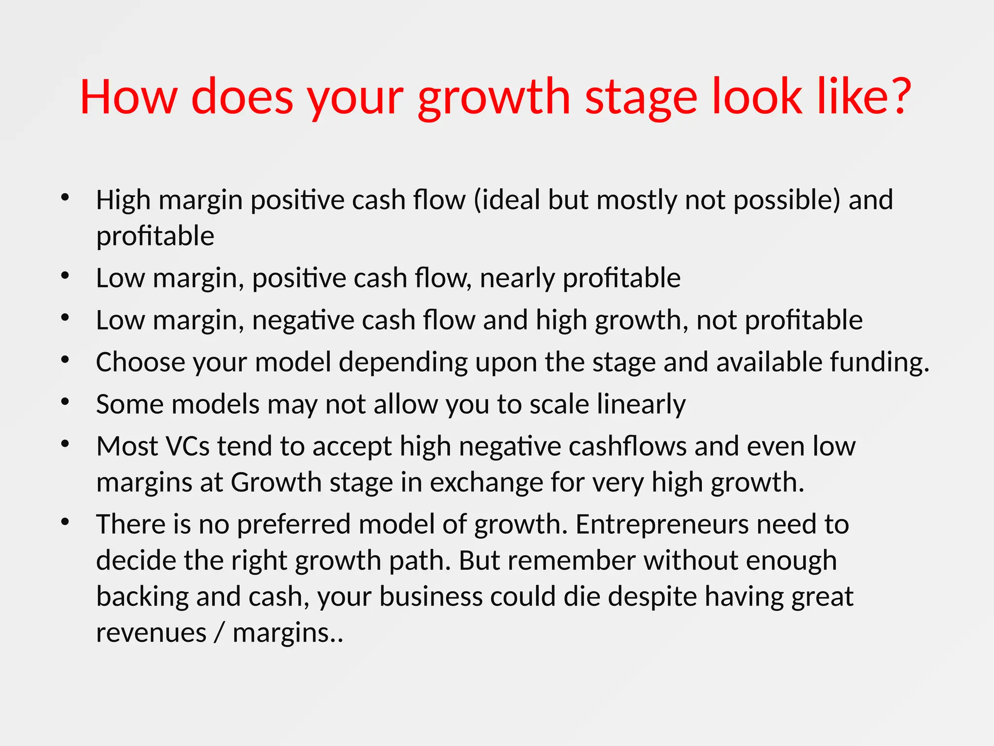How does your growth stage look like?
• High margin positive cash flow (ideal but mostly not possible) and
profitable
• Low margin, positive cash flow, nearly profitable
• Low margin, negative cash flow and high growth, not profitable
• Choose your model depending upon the stage and available funding.
• Some models may not allow you to scale linearly
• Most VCs tend to accept high negative cashflows and even low
margins at Growth stage in exchange for very high growth.
• There is no preferred model of growth. Entrepreneurs need to
decide the right growth path. But remember without enough
backing and cash, your business could die despite having great
revenues / margins..
 