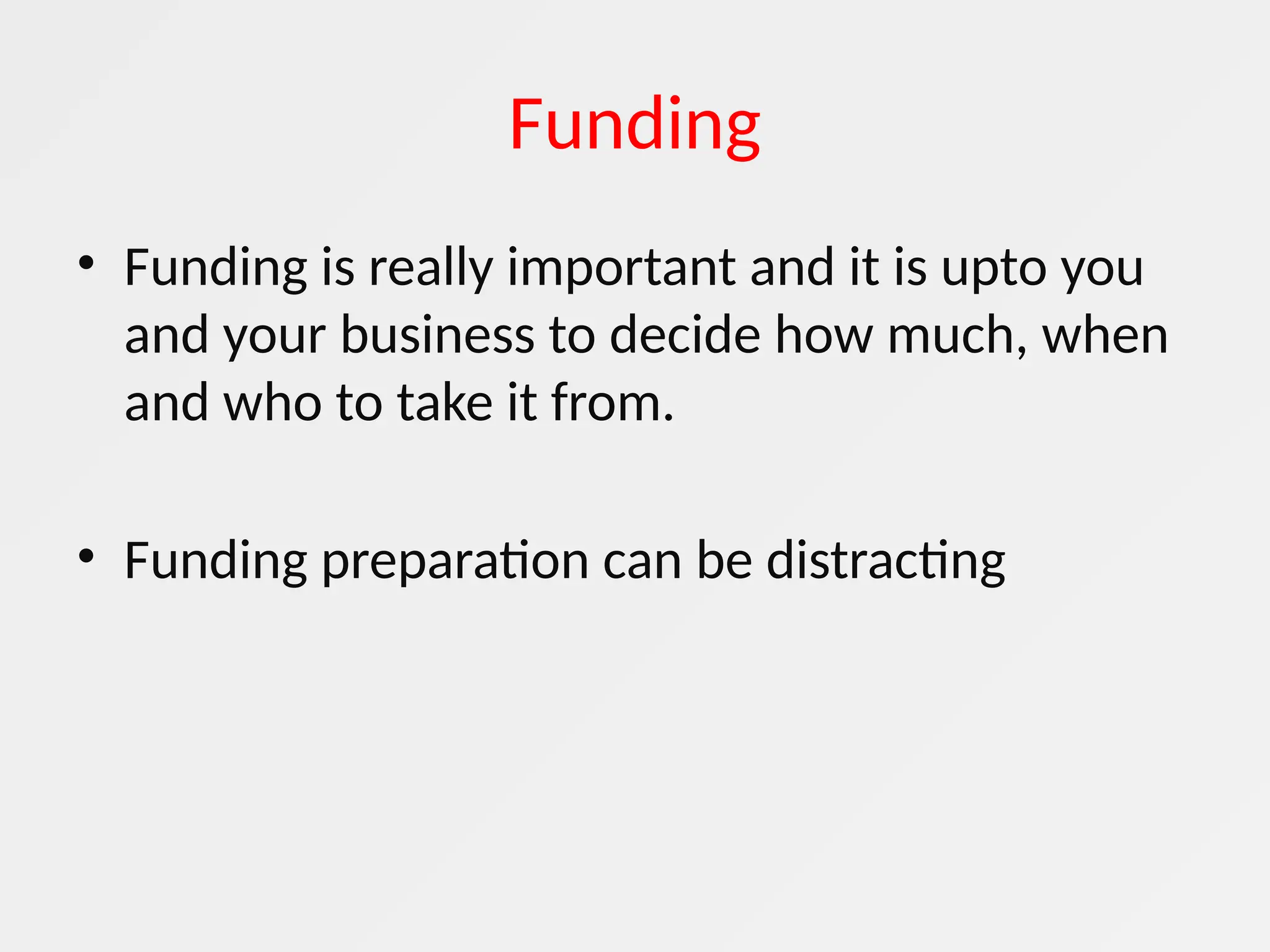 Funding
• Funding is really important and it is upto you
and your business to decide how much, when
and who to take it from.
• Funding preparation can be distracting
 