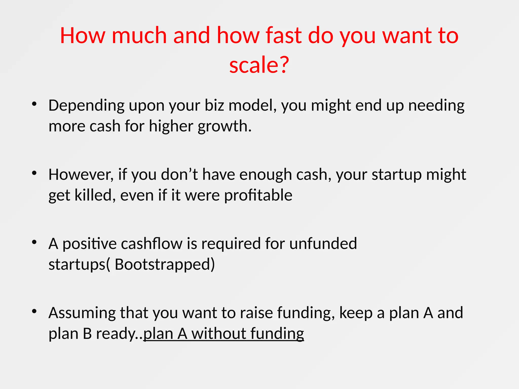 How much and how fast do you want to
scale?
• Depending upon your biz model, you might end up needing
more cash for higher growth.
• However, if you don’t have enough cash, your startup might
get killed, even if it were profitable
• A positive cashflow is required for unfunded
startups( Bootstrapped)
• Assuming that you want to raise funding, keep a plan A and
plan B ready..plan A without funding
 