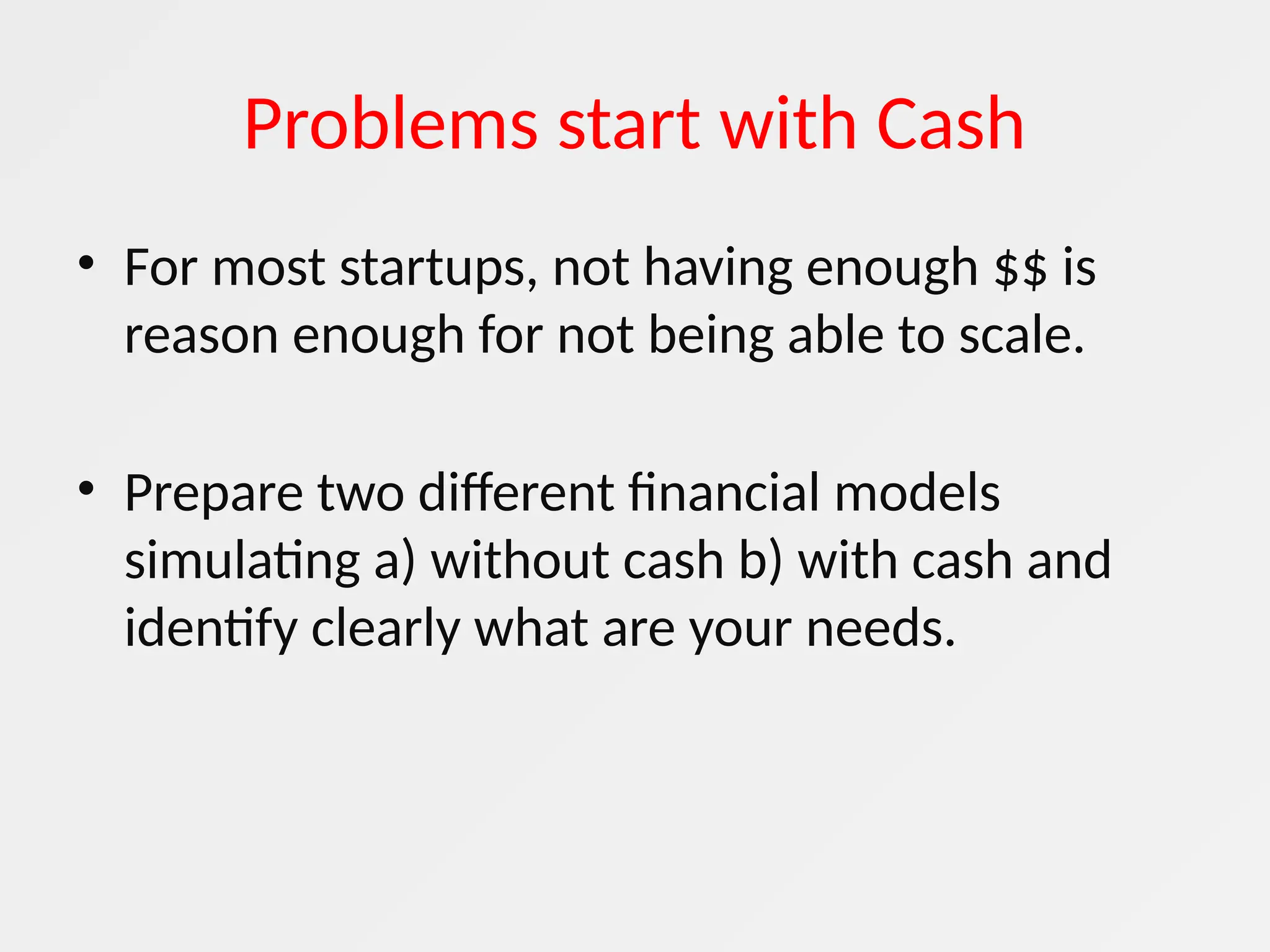 Problems start with Cash
• For most startups, not having enough $$ is
reason enough for not being able to scale.
• Prepare two different financial models
simulating a) without cash b) with cash and
identify clearly what are your needs.
 