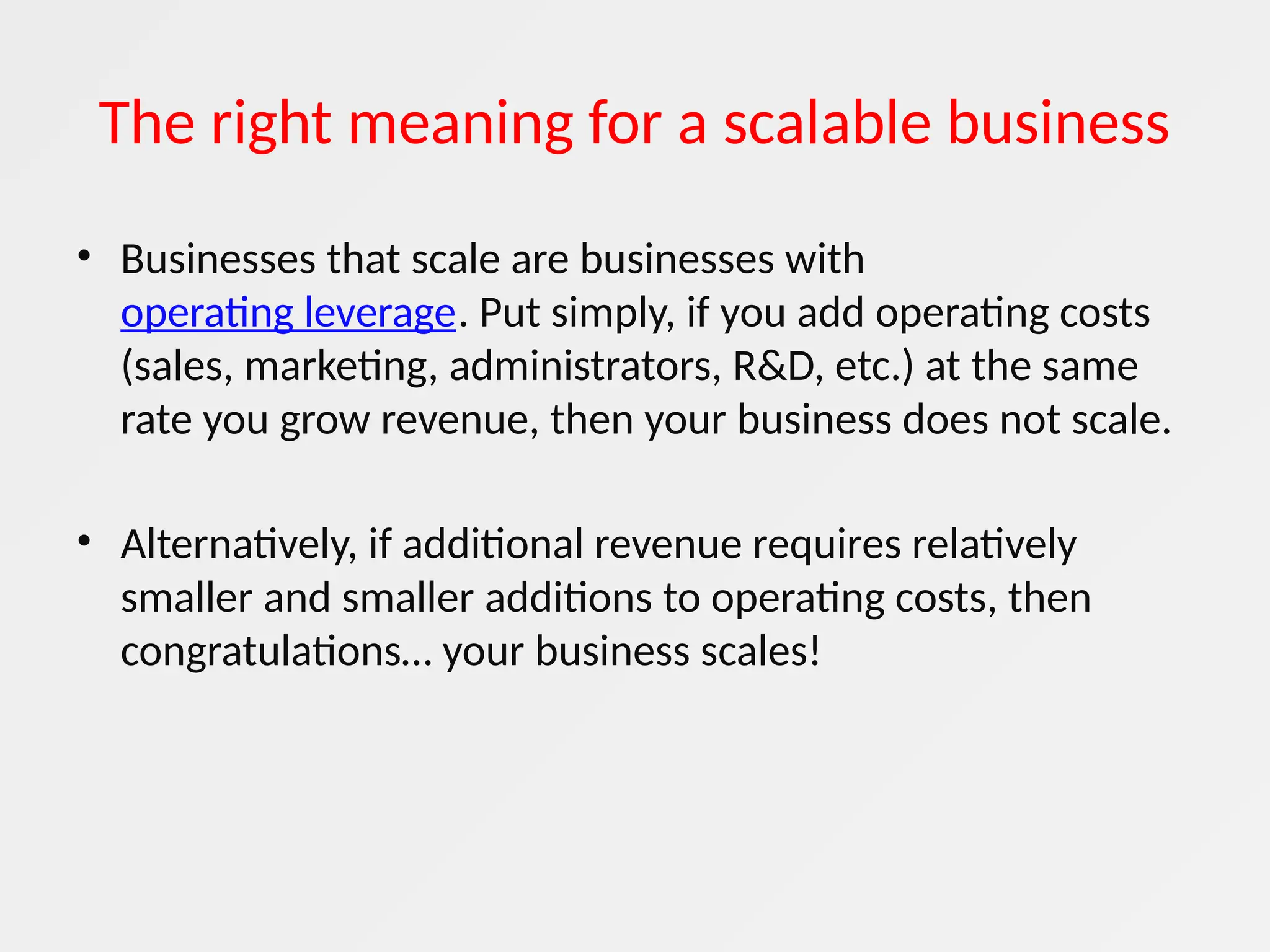 The right meaning for a scalable business
• Businesses that scale are businesses with
operating leverage. Put simply, if you add operating costs
(sales, marketing, administrators, R&D, etc.) at the same
rate you grow revenue, then your business does not scale.
• Alternatively, if additional revenue requires relatively
smaller and smaller additions to operating costs, then
congratulations… your business scales!
 