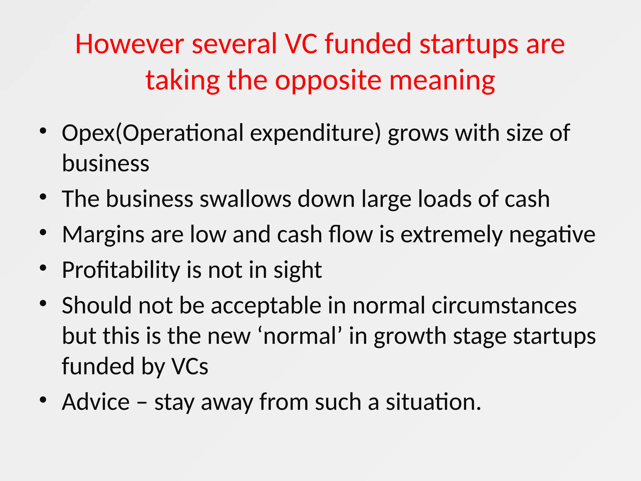 However several VC funded startups are
taking the opposite meaning
• Opex(Operational expenditure) grows with size of
business
• The business swallows down large loads of cash
• Margins are low and cash flow is extremely negative
• Profitability is not in sight
• Should not be acceptable in normal circumstances
but this is the new ‘normal’ in growth stage startups
funded by VCs
• Advice – stay away from such a situation.
 